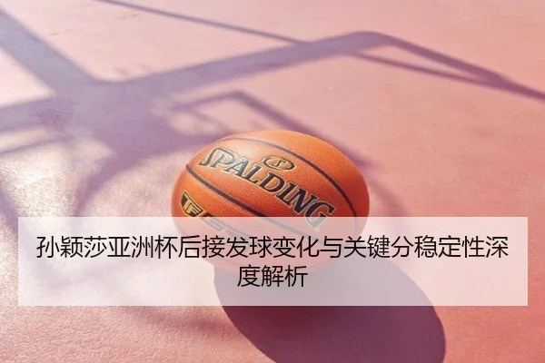 孙颖莎亚洲杯后接发球变化与关键分稳定性深度解析