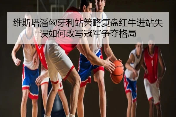 维斯塔潘匈牙利站策略复盘红牛进站失误如何改写冠军争夺格局