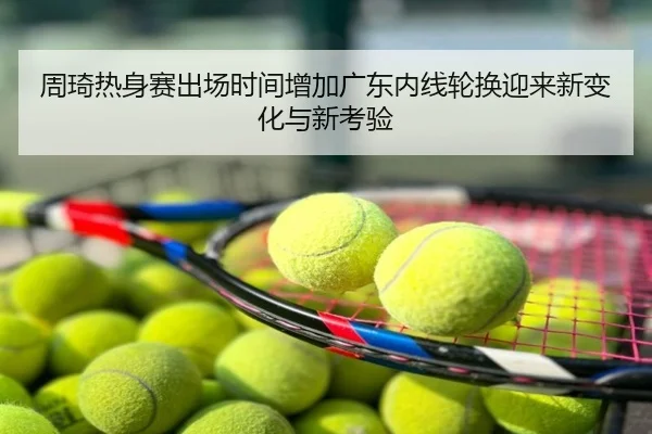 周琦热身赛出场时间增加广东内线轮换迎来新变化与新考验