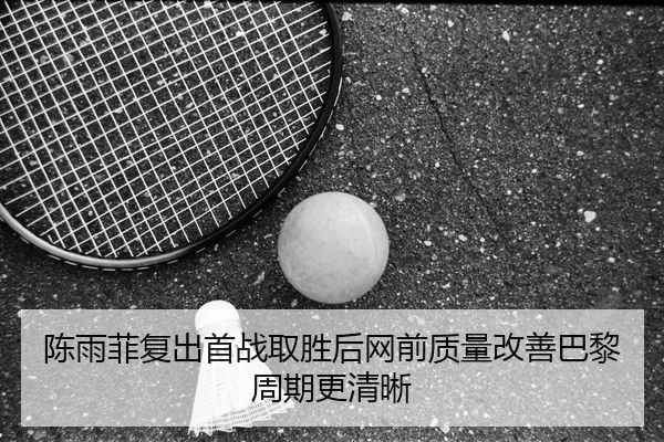 陈雨菲复出首战取胜后网前质量改善巴黎周期更清晰