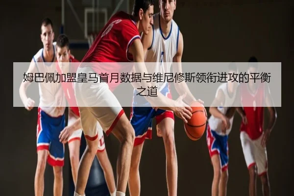 姆巴佩加盟皇马首月数据与维尼修斯领衔进攻的平衡之道