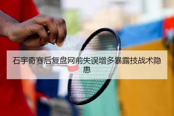 石宇奇赛后复盘网前失误增多暴露技战术隐患