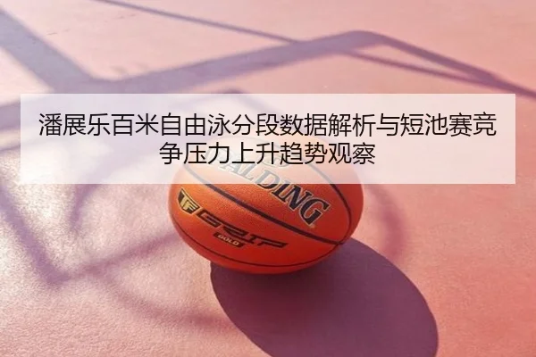 潘展乐百米自由泳分段数据解析与短池赛竞争压力上升趋势观察