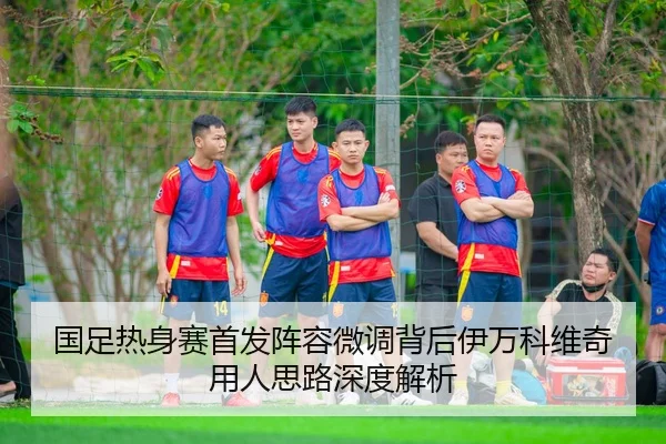 国足热身赛首发阵容微调背后伊万科维奇用人思路深度解析