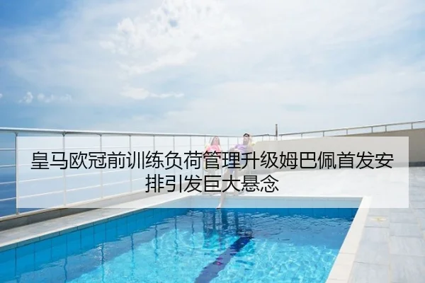 皇马欧冠前训练负荷管理升级姆巴佩首发安排引发巨大悬念